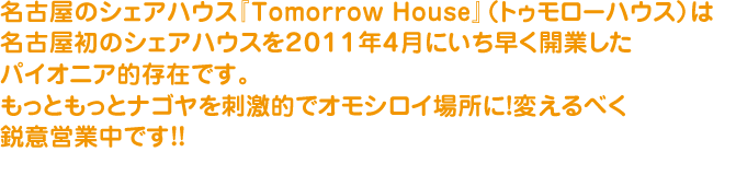 名古屋のシェアハウス『Tomorrow House』（トゥモローハウス）は名古屋初のシェアハウスを２０１１年４月にいち早く開業したパイオニア的存在です。もっともっとナゴヤを刺激的でオモシロイ場所に！変えるべく鋭意営業中です！！