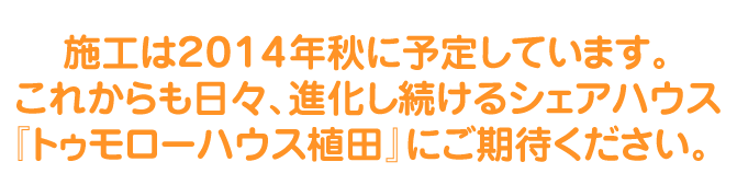 施工は２０１４年秋に予定しています。
これからも日々、進化し続けるシェアハウス
『トゥモローハウス植田』にご期待ください。 